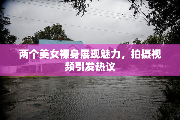 两个美女裸身展现魅力，拍摄视频引发热议