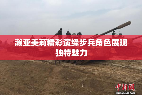 濑亚美莉精彩演绎步兵角色展现独特魅力