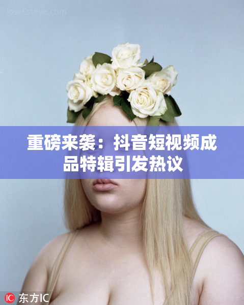 重磅来袭：抖音短视频成品特辑引发热议