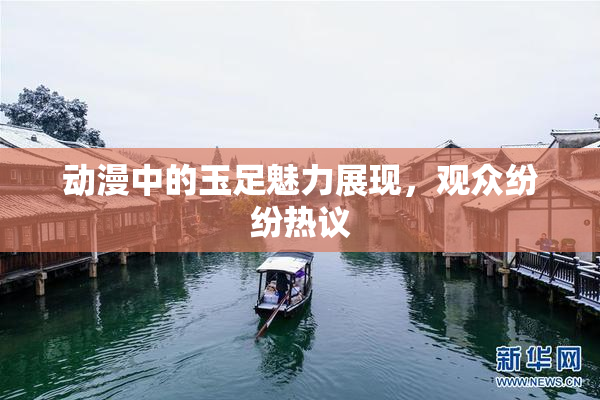动漫中的玉足魅力展现，观众纷纷热议
