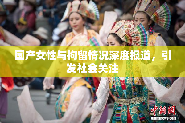 国产女性与拘留情况深度报道，引发社会关注