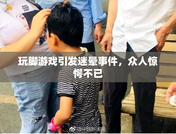 玩脚游戏引发迷晕事件，众人惊愕不已