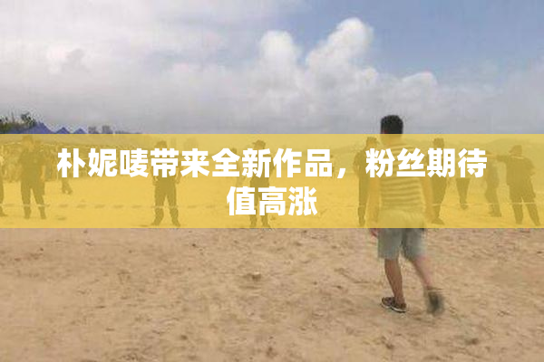 朴妮唛带来全新作品，粉丝期待值高涨