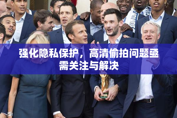 强化隐私保护，高清偷拍问题亟需关注与解决