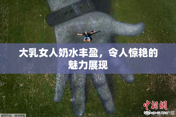 大乳女人奶水丰盈，令人惊艳的魅力展现