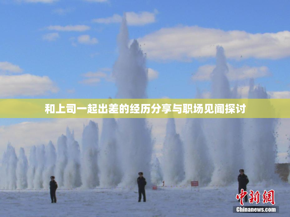 和上司一起出差的经历分享与职场见闻探讨