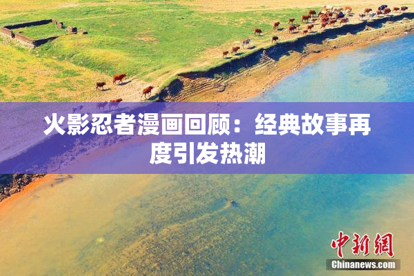 火影忍者漫画回顾：经典故事再度引发热潮