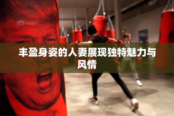 丰盈身姿的人妻展现独特魅力与风情