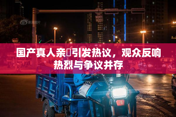 国产真人亲妺引发热议，观众反响热烈与争议并存