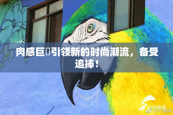 肉感巨凥引领新的时尚潮流，备受追捧！