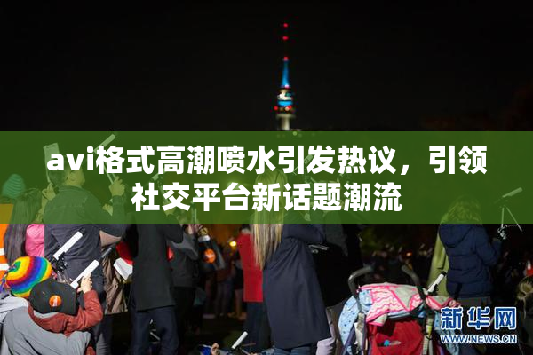 avi格式高潮喷水引发热议，引领社交平台新话题潮流