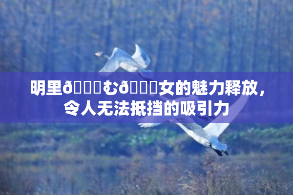 明里😚む🍍女的魅力释放，令人无法抵挡的吸引力