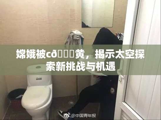 嫦娥被c🔞黄，揭示太空探索新挑战与机遇