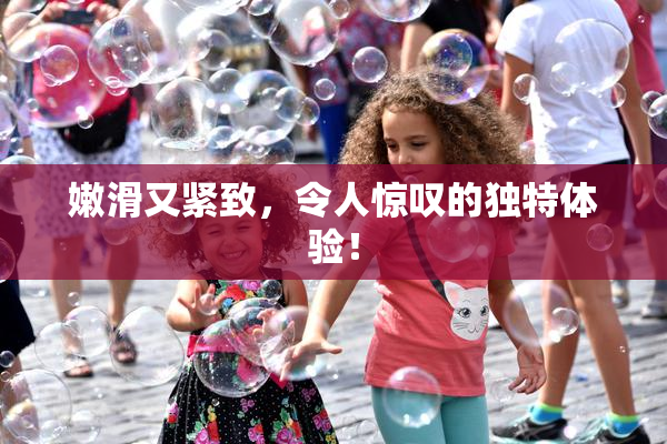 嫩滑又紧致，令人惊叹的独特体验！