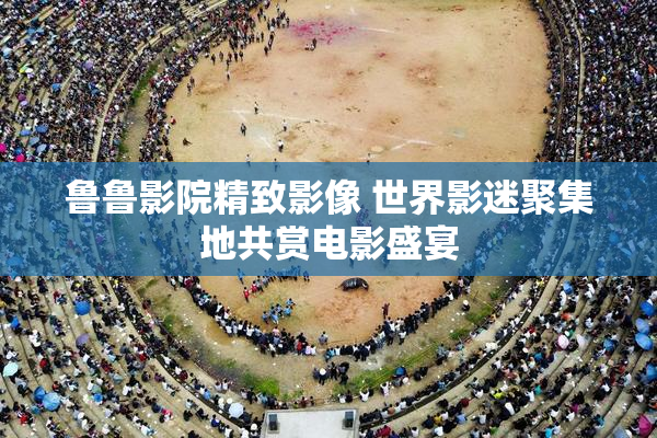 鲁鲁影院精致影像 世界影迷聚集地共赏电影盛宴