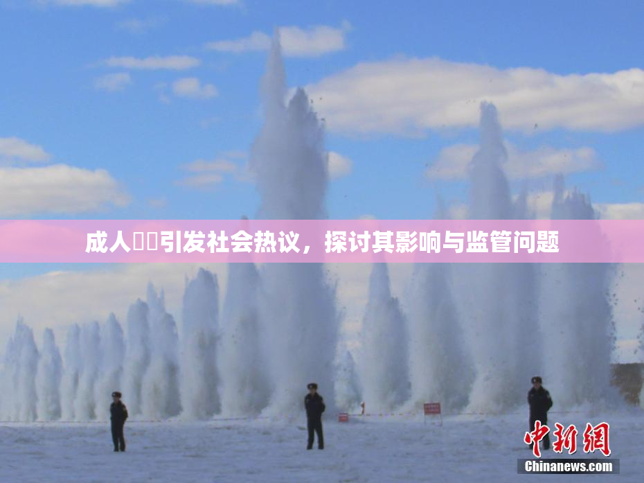 成人視頻引发社会热议，探讨其影响与监管问题