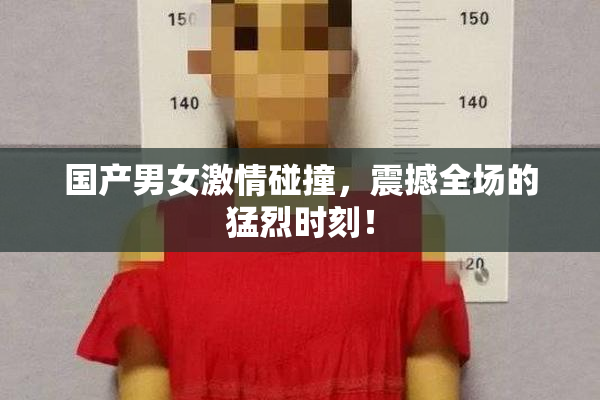 国产男女激情碰撞，震撼全场的猛烈时刻！