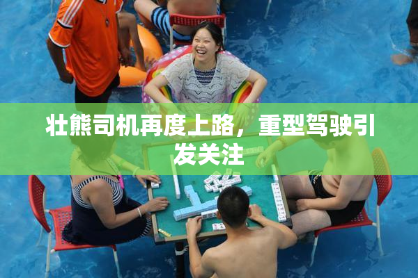 壮熊司机再度上路，重型驾驶引发关注