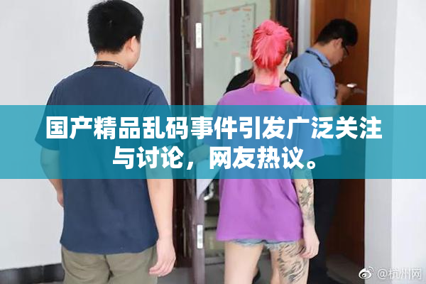 国产精品乱码事件引发广泛关注与讨论，网友热议。