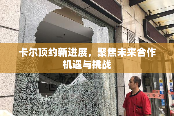 卡尔顶约新进展，聚焦未来合作机遇与挑战