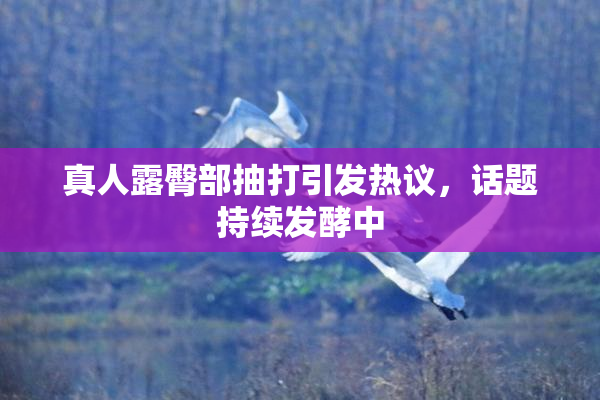 真人露臀部抽打引发热议，话题持续发酵中