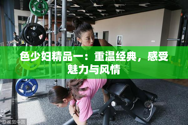色少妇精品一：重温经典，感受魅力与风情
