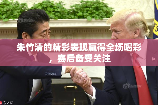 朱竹清的精彩表现赢得全场喝彩，赛后备受关注