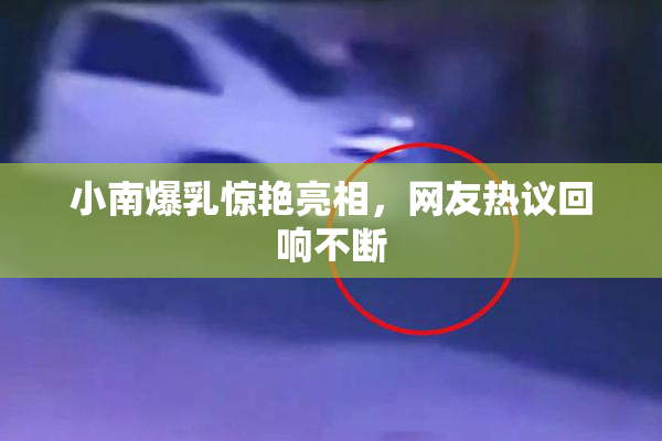 小南爆乳惊艳亮相，网友热议回响不断