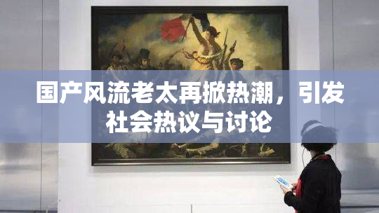 国产风流老太再掀热潮，引发社会热议与讨论