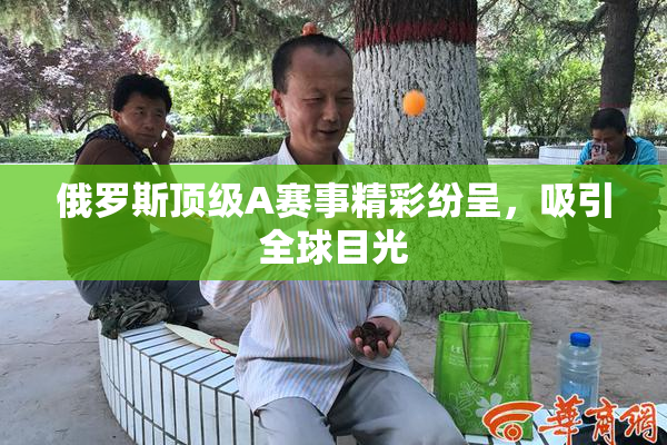 俄罗斯顶级A赛事精彩纷呈，吸引全球目光
