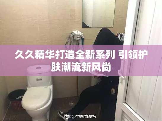 久久精华打造全新系列 引领护肤潮流新风尚
