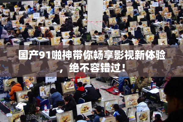国产91啪神带你畅享影视新体验，绝不容错过！