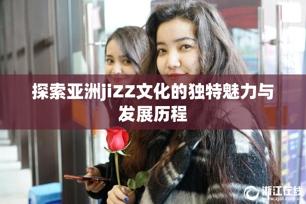 探索亚洲jiZZ文化的独特魅力与发展历程