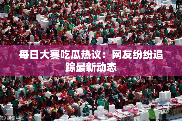 每日大赛吃瓜热议：网友纷纷追踪最新动态
