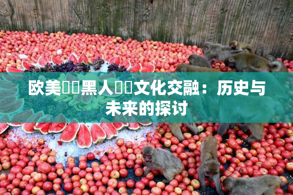 欧美❌‌黑人❌‌文化交融：历史与未来的探讨