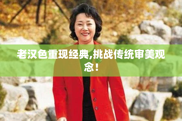 老汉色重现经典,挑战传统审美观念！