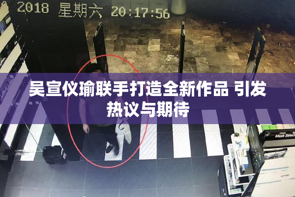 吴宣仪瑜联手打造全新作品 引发热议与期待