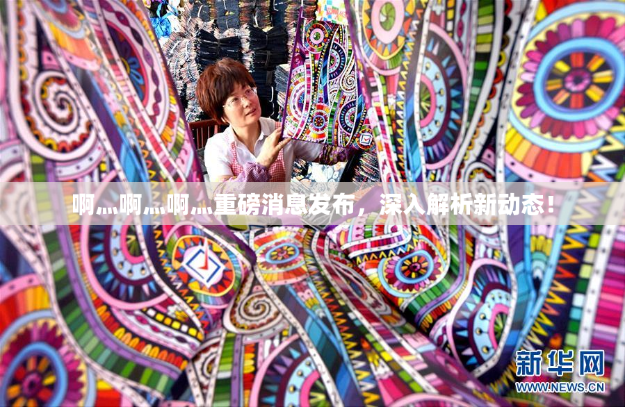啊灬啊灬啊灬重磅消息发布，深入解析新动态！