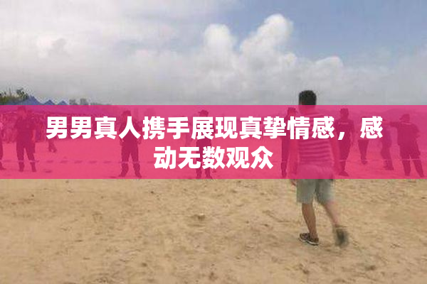 男男真人携手展现真挚情感，感动无数观众