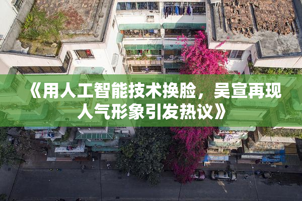 《用人工智能技术换脸，吴宣再现人气形象引发热议》