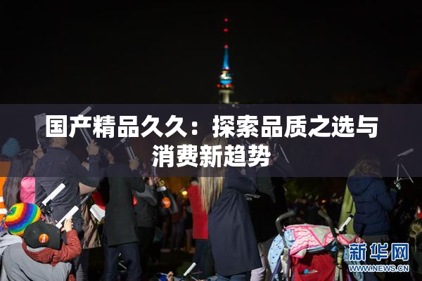 国产精品久久：探索品质之选与消费新趋势