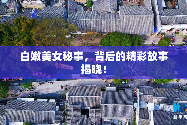 白嫩美女秘事，背后的精彩故事揭晓！