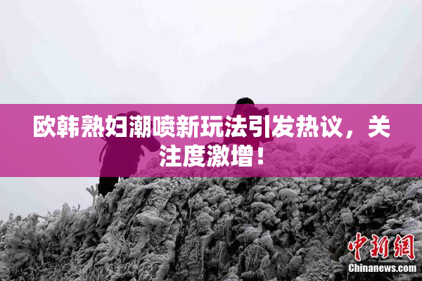 欧韩熟妇潮喷新玩法引发热议，关注度激增！