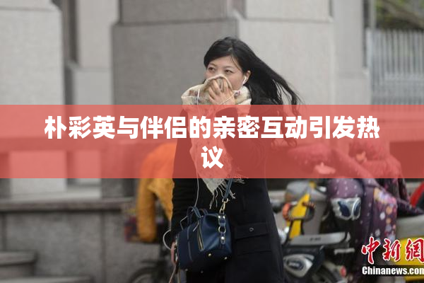 朴彩英与伴侣的亲密互动引发热议