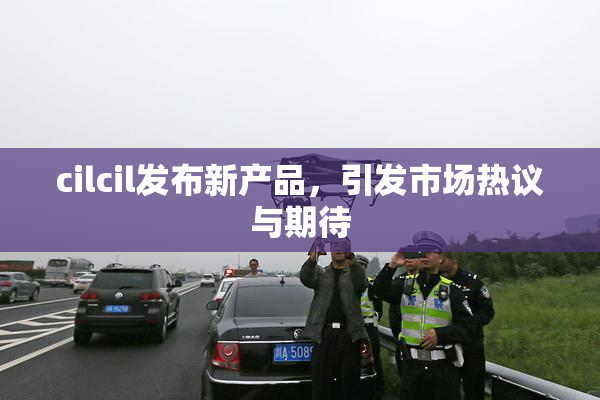 cilcil发布新产品，引发市场热议与期待