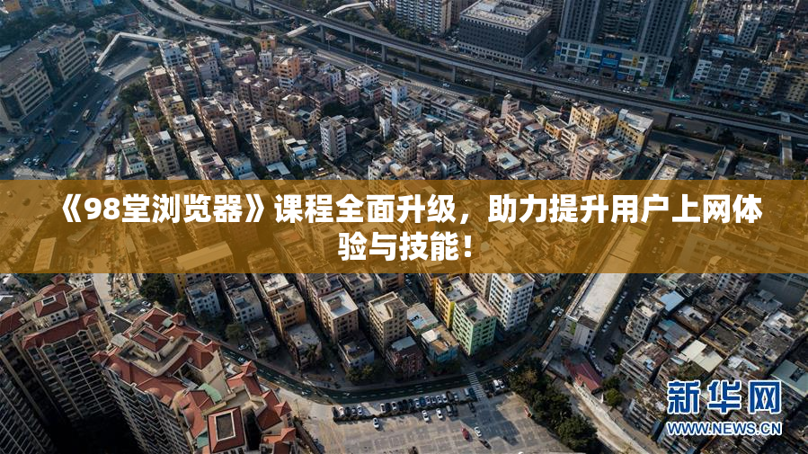 《98堂浏览器》课程全面升级，助力提升用户上网体验与技能！