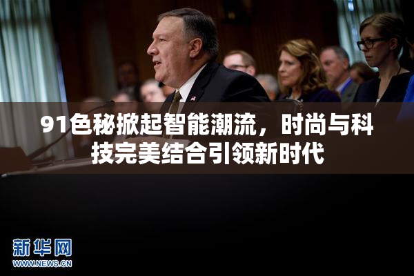 91色秘掀起智能潮流，时尚与科技完美结合引领新时代