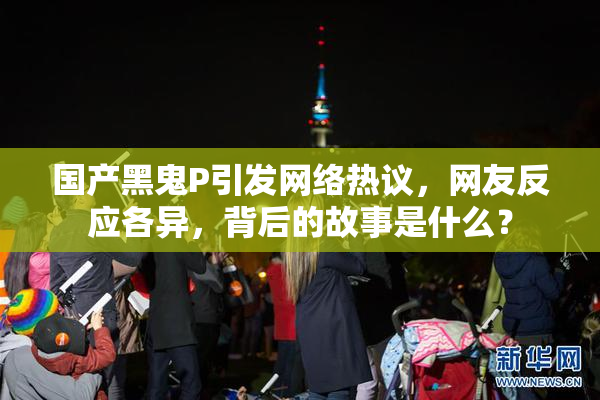 国产黑鬼P引发网络热议，网友反应各异，背后的故事是什么？