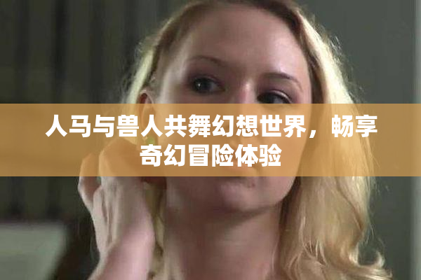 人马与兽人共舞幻想世界，畅享奇幻冒险体验