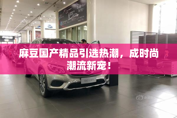 麻豆国产精品引选热潮，成时尚潮流新宠！